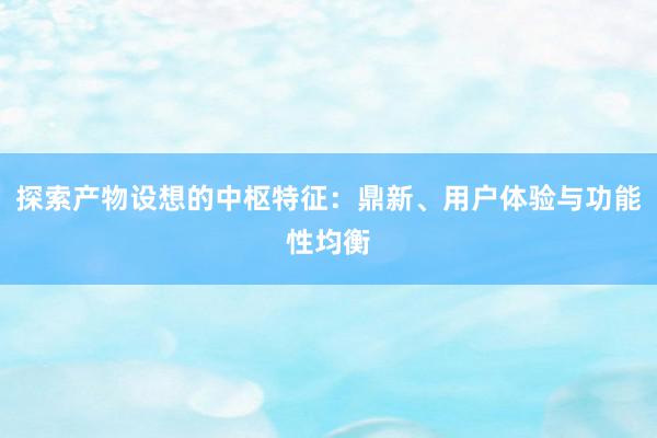 探索产物设想的中枢特征：鼎新、用户体验与功能性均衡